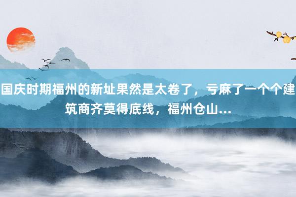 国庆时期福州的新址果然是太卷了，亏麻了一个个建筑商齐莫得底线，福州仓山...