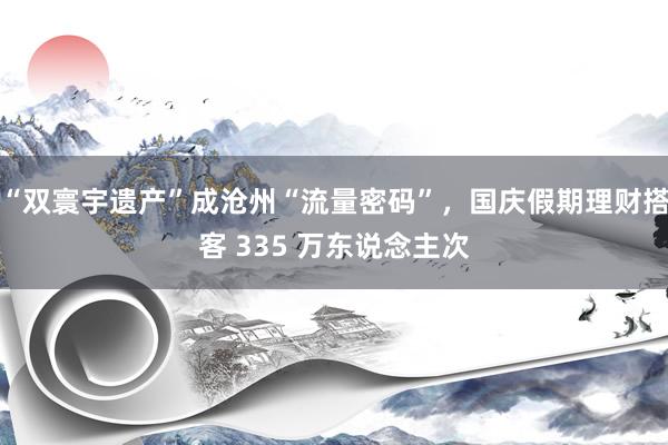 “双寰宇遗产”成沧州“流量密码”，国庆假期理财搭客 335 万东说念主次