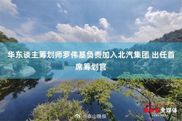 华东谈主筹划师罗伟基负责加入北汽集团 出任首席筹划官