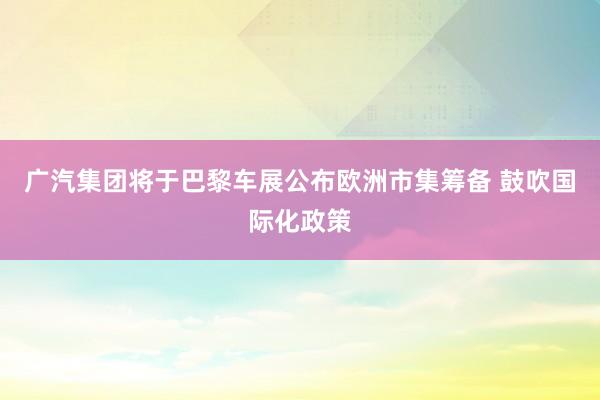 广汽集团将于巴黎车展公布欧洲市集筹备 鼓吹国际化政策