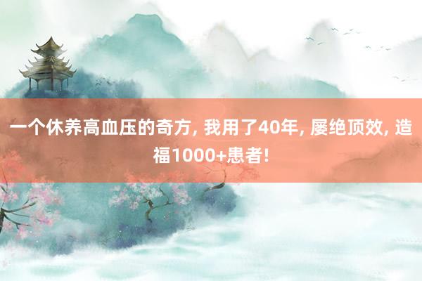 一个休养高血压的奇方, 我用了40年, 屡绝顶效, 造福1000+患者!