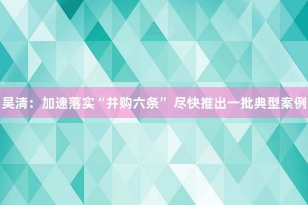 吴清：加速落实“并购六条” 尽快推出一批典型案例