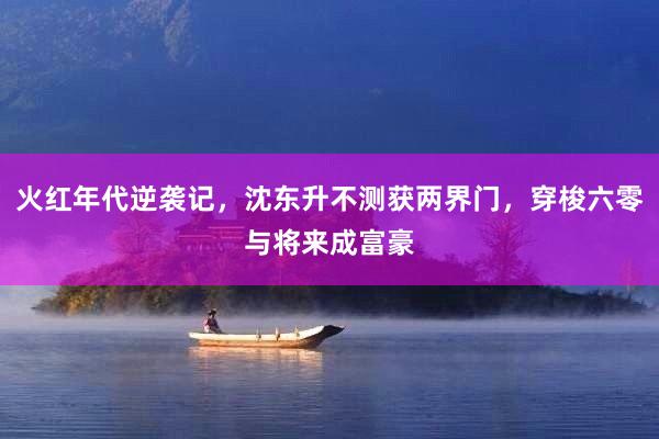 火红年代逆袭记，沈东升不测获两界门，穿梭六零与将来成富豪