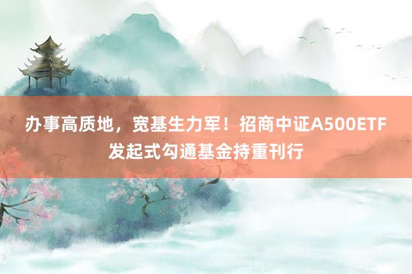 办事高质地，宽基生力军！招商中证A500ETF发起式勾通基金持重刊行