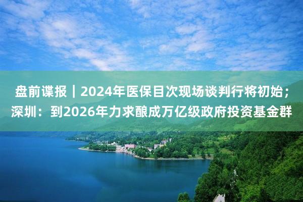 盘前谍报｜2024年医保目次现场谈判行将初始；深圳：到2026年力求酿成万亿级政府投资基金群