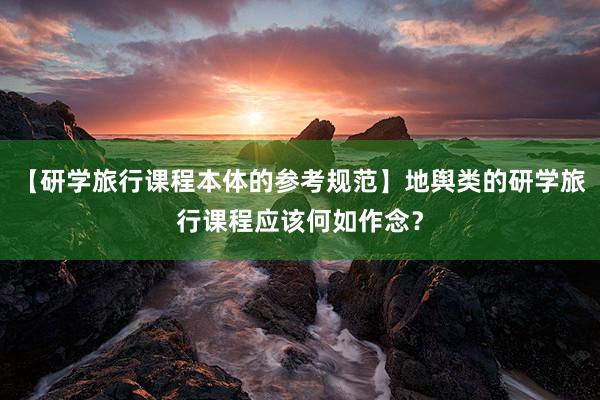 【研学旅行课程本体的参考规范】地舆类的研学旅行课程应该何如作念？