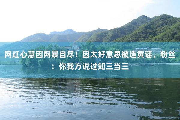 网红心慧因网暴自尽！因太好意思被造黄谣，粉丝：你我方说过知三当三