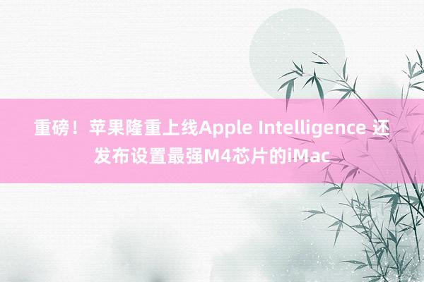 重磅！苹果隆重上线Apple Intelligence 还发布设置最强M4芯片的iMac