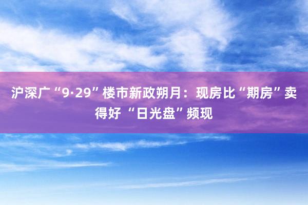 沪深广“9·29”楼市新政朔月：现房比“期房”卖得好 “日光盘”频现