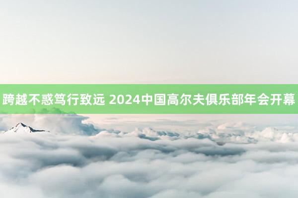 跨越不惑笃行致远 2024中国高尔夫俱乐部年会开幕