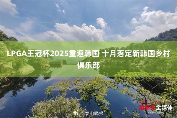 LPGA王冠杯2025重返韩国 十月落定新韩国乡村俱乐部