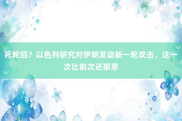 死轮回？以色列研究对伊朗发动新一轮攻击，这一次比前次还狠恶