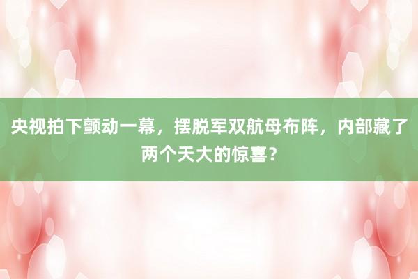 央视拍下颤动一幕，摆脱军双航母布阵，内部藏了两个天大的惊喜？