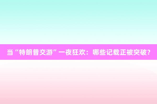 当“特朗普交游”一夜狂欢：哪些记载正被突破？