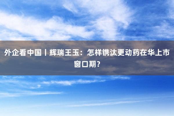 外企看中国丨辉瑞王玉：怎样镌汰更动药在华上市窗口期？