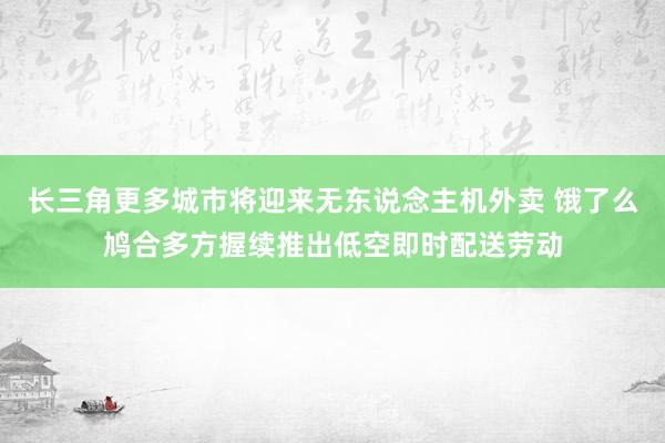 长三角更多城市将迎来无东说念主机外卖 饿了么鸠合多方握续推出低空即时配送劳动